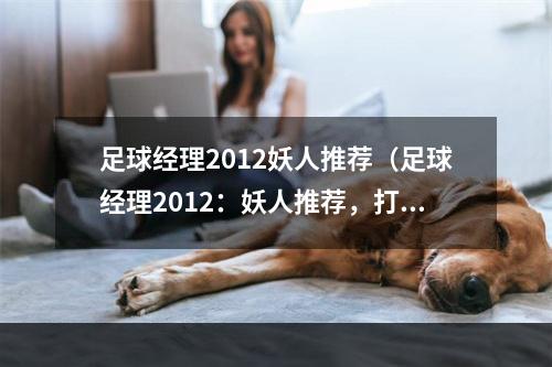 足球经理2012妖人推荐（足球经理2012：妖人推荐，打造最强阵容）