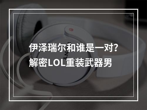 伊泽瑞尔和谁是一对？解密LOL重装武器男