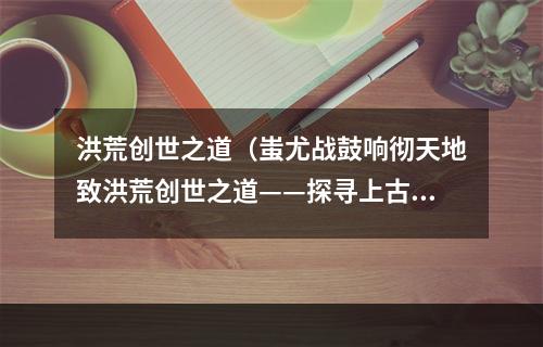 洪荒创世之道（蚩尤战鼓响彻天地致洪荒创世之道——探寻上古神话的独门秘籍）