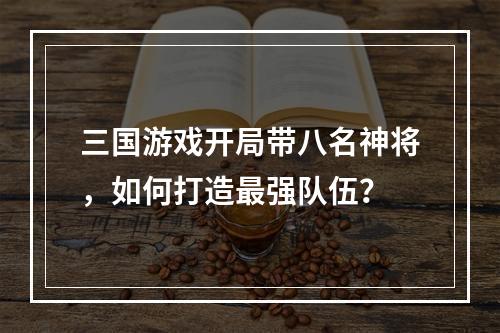 三国游戏开局带八名神将，如何打造最强队伍？