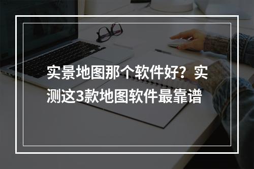 实景地图那个软件好？实测这3款地图软件最靠谱