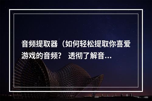 音频提取器（如何轻松提取你喜爱游戏的音频？  透彻了解音频提取器的使用方法）