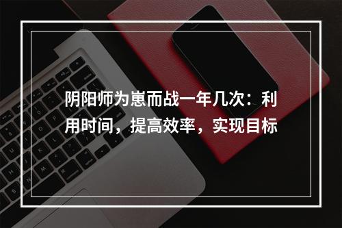 阴阳师为崽而战一年几次：利用时间，提高效率，实现目标