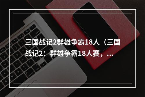 三国战记2群雄争霸18人（三国战记2：群雄争霸18人赛，压轴大战即将打响！）