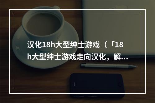 汉化18h大型绅士游戏（「18h大型绅士游戏走向汉化，解放国内玩家」）