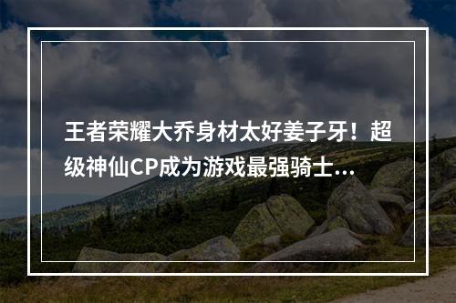 王者荣耀大乔身材太好姜子牙！超级神仙CP成为游戏最强骑士！