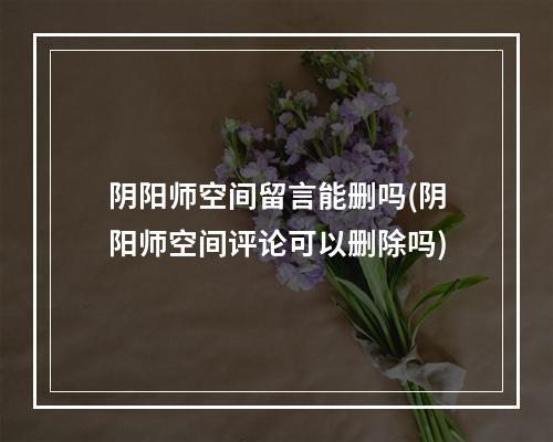 阴阳师空间留言能删吗(阴阳师空间评论可以删除吗)