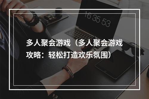 多人聚会游戏（多人聚会游戏攻略：轻松打造欢乐氛围）