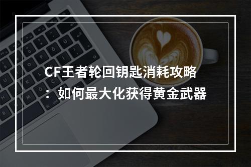 CF王者轮回钥匙消耗攻略：如何最大化获得黄金武器