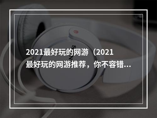 2021最好玩的网游（2021最好玩的网游推荐，你不容错过！）