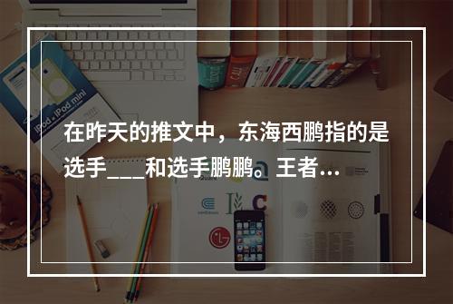 在昨天的推文中，东海西鹏指的是选手___和选手鹏鹏。王者荣耀每日一题12月31日答案