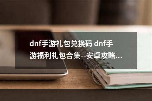 dnf手游礼包兑换码 dnf手游福利礼包合集--安卓攻略网