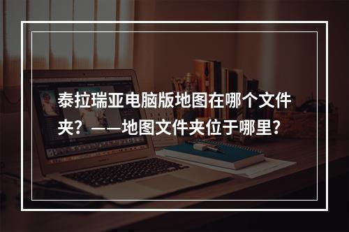 泰拉瑞亚电脑版地图在哪个文件夹？——地图文件夹位于哪里？