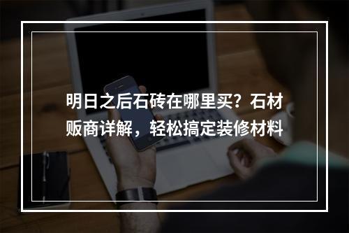 明日之后石砖在哪里买？石材贩商详解，轻松搞定装修材料