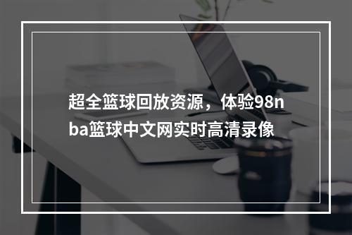 超全篮球回放资源，体验98nba篮球中文网实时高清录像