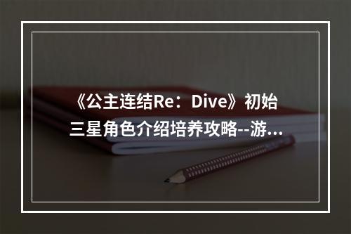 《公主连结Re：Dive》初始三星角色介绍培养攻略--游戏攻略网