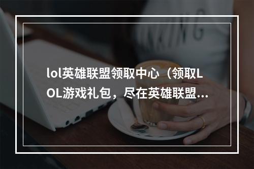 lol英雄联盟领取中心（领取LOL游戏礼包，尽在英雄联盟领取中心）