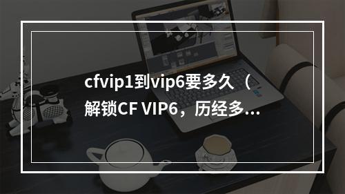 cfvip1到vip6要多久（解锁CF VIP6，历经多少风雨？）