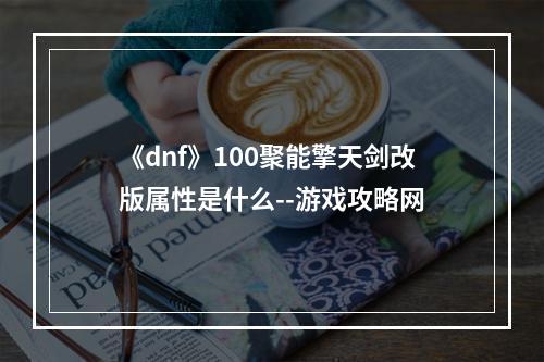 《dnf》100聚能擎天剑改版属性是什么--游戏攻略网