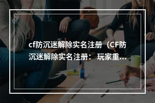 cf防沉迷解除实名注册（CF防沉迷解除实名注册： 玩家重获自由）