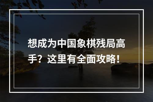 想成为中国象棋残局高手？这里有全面攻略！