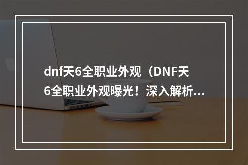 dnf天6全职业外观（DNF天6全职业外观曝光！深入解析装备与配饰，抢先一睹神装酷炫造型）