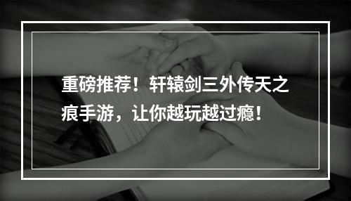 重磅推荐！轩辕剑三外传天之痕手游，让你越玩越过瘾！