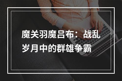 魔关羽魔吕布：战乱岁月中的群雄争霸