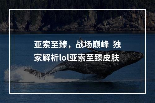 亚索至臻，战场巅峰  独家解析lol亚索至臻皮肤