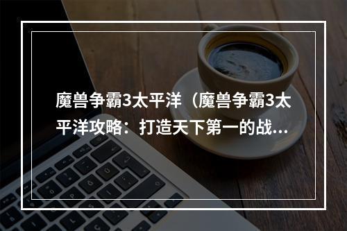 魔兽争霸3太平洋（魔兽争霸3太平洋攻略：打造天下第一的战斗帝国！）