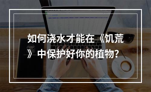 如何浇水才能在《饥荒》中保护好你的植物？