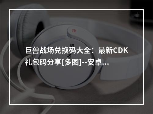 巨兽战场兑换码大全：最新CDK礼包码分享[多图]--安卓攻略网