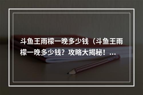 斗鱼王雨檬一晚多少钱（斗鱼王雨檬一晚多少钱？攻略大揭秘！）