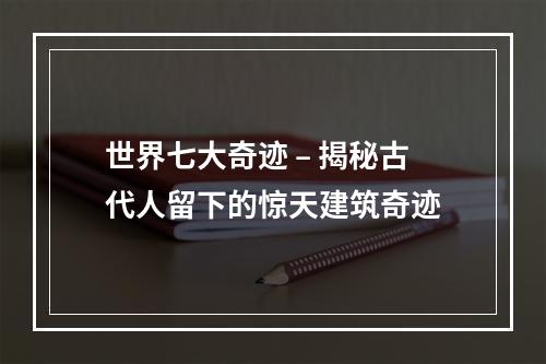 世界七大奇迹 – 揭秘古代人留下的惊天建筑奇迹