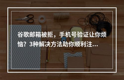 谷歌邮箱被拒，手机号验证让你烦恼？3种解决方法助你顺利注册