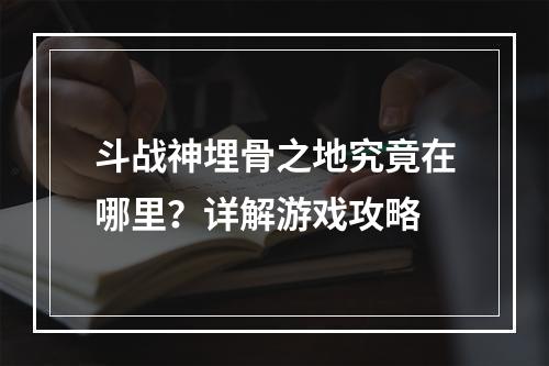 斗战神埋骨之地究竟在哪里？详解游戏攻略