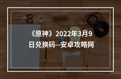 《原神》2022年3月9日兑换码--安卓攻略网