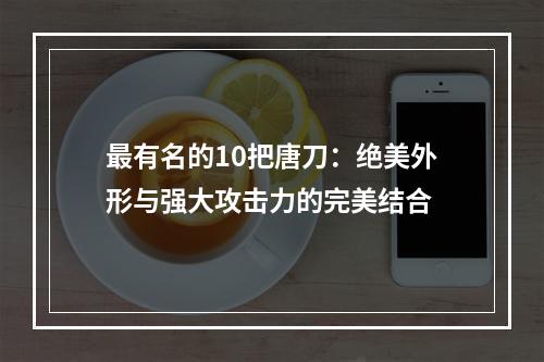 最有名的10把唐刀：绝美外形与强大攻击力的完美结合