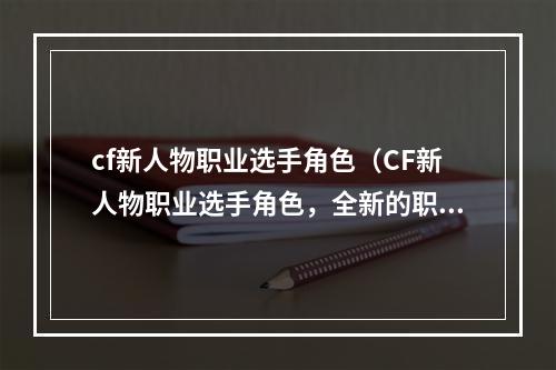 cf新人物职业选手角色（CF新人物职业选手角色，全新的职业玩法燃烧你的q战热情！）