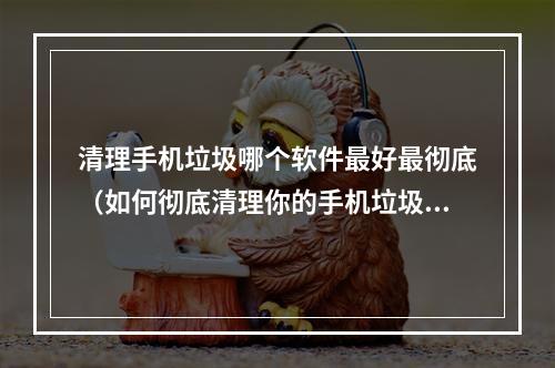 清理手机垃圾哪个软件最好最彻底（如何彻底清理你的手机垃圾？这个软件是最佳选择）