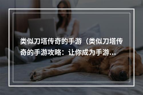 类似刀塔传奇的手游（类似刀塔传奇的手游攻略：让你成为手游巨头！）