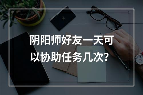 阴阳师好友一天可以协助任务几次？