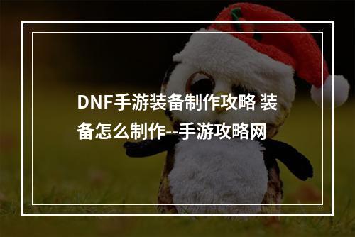 DNF手游装备制作攻略 装备怎么制作--手游攻略网