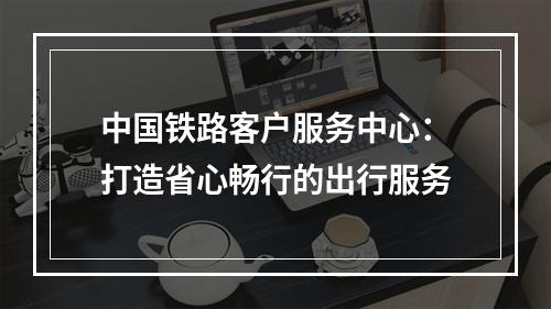 中国铁路客户服务中心：打造省心畅行的出行服务