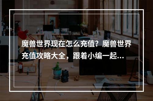 魔兽世界现在怎么充值？魔兽世界充值攻略大全，跟着小编一起来看看！