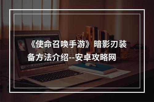 《使命召唤手游》暗影刃装备方法介绍--安卓攻略网