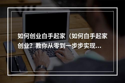 如何创业白手起家（如何白手起家创业？教你从零到一步步实现梦想）