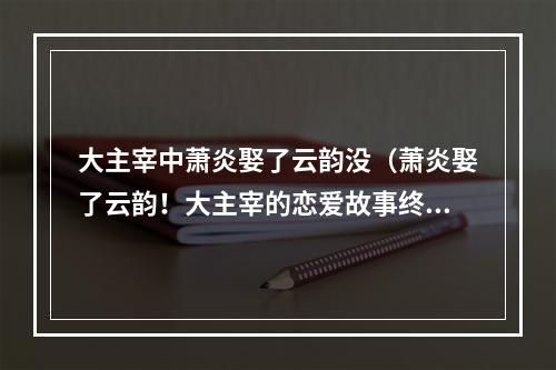 大主宰中萧炎娶了云韵没（萧炎娶了云韵！大主宰的恋爱故事终于迎来结局！）