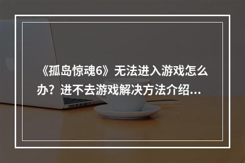 《孤岛惊魂6》无法进入游戏怎么办？进不去游戏解决方法介绍--安卓攻略网