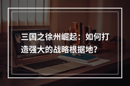 三国之徐州崛起：如何打造强大的战略根据地？